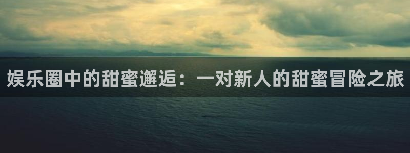 人生就是搏体育代理申请流程：娱乐圈中的甜蜜邂逅：一对新人的甜蜜冒险之旅